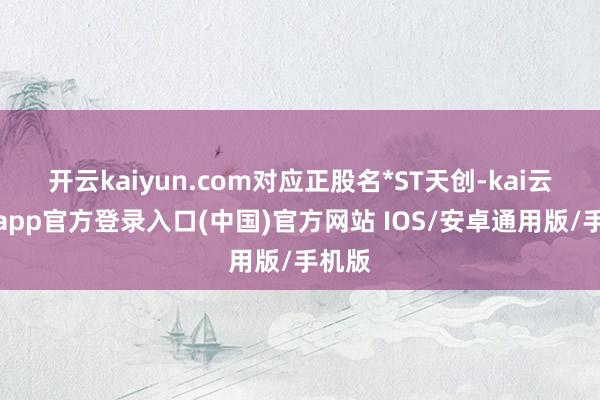 开云kaiyun.com对应正股名*ST天创-kai云体育app官方登录入口(中国)官方网站 IOS/安卓通用版/手机版