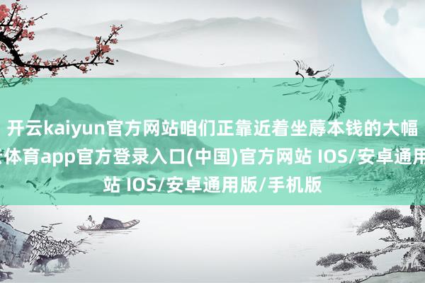 开云kaiyun官方网站咱们正靠近着坐蓐本钱的大幅增多-kai云体育app官方登录入口(中国)官方网站 IOS/安卓通用版/手机版