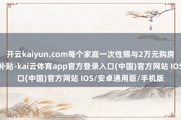 开云kaiyun.com每个家庭一次性赐与2万元购房补贴；多孩家庭购房补贴-kai云体育app官方登录入口(中国)官方网站 IOS/安卓通用版/手机版