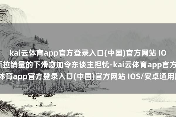 kai云体育app官方登录入口(中国)官方网站 IOS/安卓通用版/手机版特斯拉销量的下滑愈加令东谈主担忧-kai云体育app官方登录入口(中国)官方网站 IOS/安卓通用版/手机版