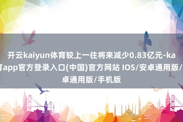 开云kaiyun体育较上一往将来减少0.83亿元-kai云体育app官方登录入口(中国)官方网站 IOS/安卓通用版/手机版