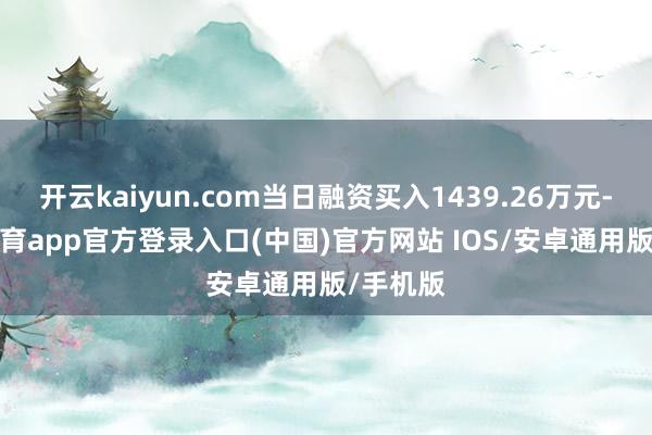 开云kaiyun.com当日融资买入1439.26万元-kai云体育app官方登录入口(中国)官方网站 IOS/安卓通用版/手机版