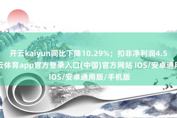 开云kaiyun同比下降10.29%；扣非净利润4.52亿元-kai云体育app官方登录入口(中国)官方网站 IOS/安卓通用版/手机版
