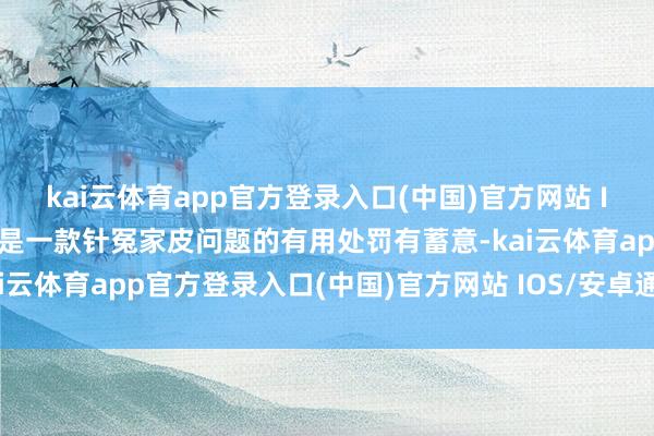 kai云体育app官方登录入口(中国)官方网站 IOS/安卓通用版/手机版是一款针冤家皮问题的有用处罚有蓄意-kai云体育app官方登录入口(中国)官方网站 IOS/安卓通用版/手机版