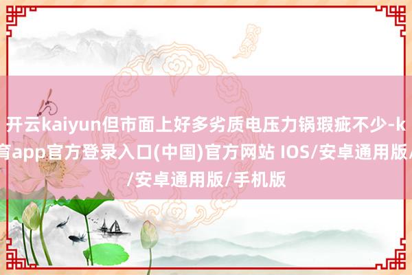 开云kaiyun但市面上好多劣质电压力锅瑕疵不少-kai云体育app官方登录入口(中国)官方网站 IOS/安卓通用版/手机版