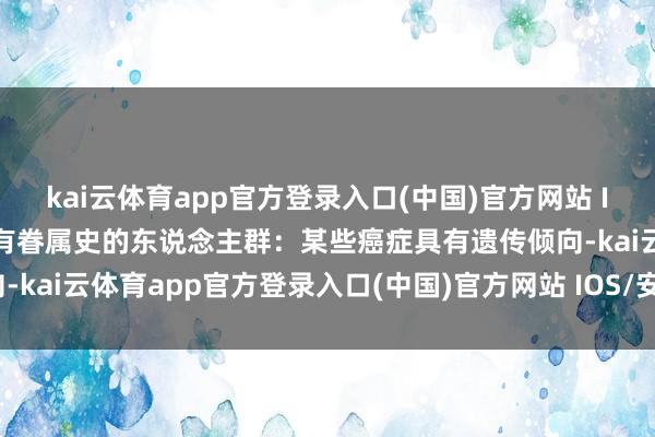 kai云体育app官方登录入口(中国)官方网站 IOS/安卓通用版/手机版有眷属史的东说念主群：某些癌症具有遗传倾向-kai云体育app官方登录入口(中国)官方网站 IOS/安卓通用版/手机版