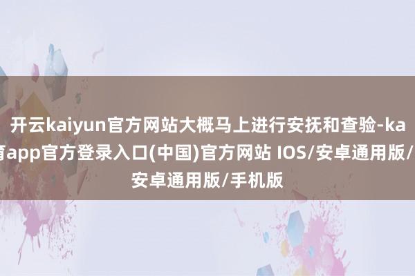 开云kaiyun官方网站大概马上进行安抚和查验-kai云体育app官方登录入口(中国)官方网站 IOS/安卓通用版/手机版