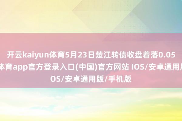 开云kaiyun体育5月23日楚江转债收盘着落0.05%-kai云体育app官方登录入口(中国)官方网站 IOS/安卓通用版/手机版