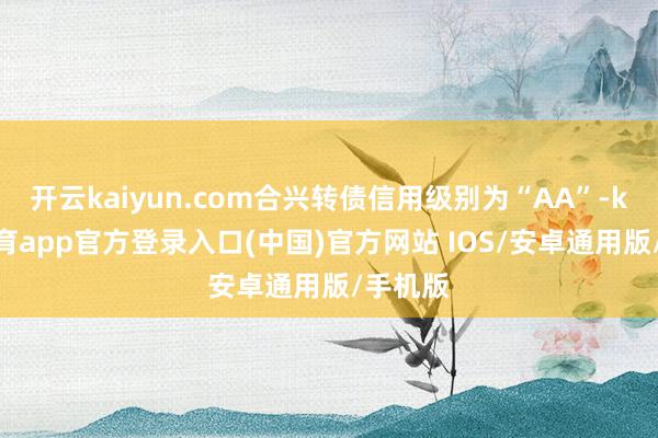 开云kaiyun.com合兴转债信用级别为“AA”-kai云体育app官方登录入口(中国)官方网站 IOS/安卓通用版/手机版