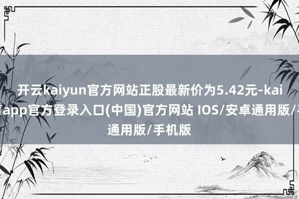 开云kaiyun官方网站正股最新价为5.42元-kai云体育app官方登录入口(中国)官方网站 IOS/安卓通用版/手机版
