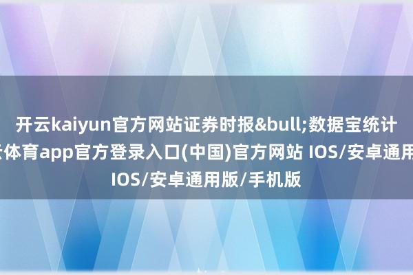 开云kaiyun官方网站证券时报&bull;数据宝统计披露-kai云体育app官方登录入口(中国)官方网站 IOS/安卓通用版/手机版