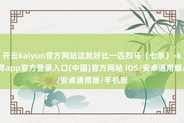 开云kaiyun官方网站这就好比一匹烈马（七杀）-kai云体育app官方登录入口(中国)官方网站 IOS/安卓通用版/手机版