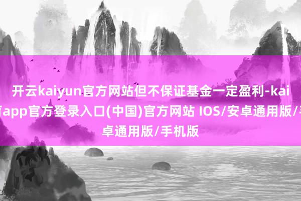 开云kaiyun官方网站但不保证基金一定盈利-kai云体育app官方登录入口(中国)官方网站 IOS/安卓通用版/手机版