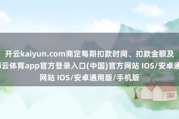 开云kaiyun.com商定每期扣款时间、扣款金额及扣款模式-kai云体育app官方登录入口(中国)官方网站 IOS/安卓通用版/手机版