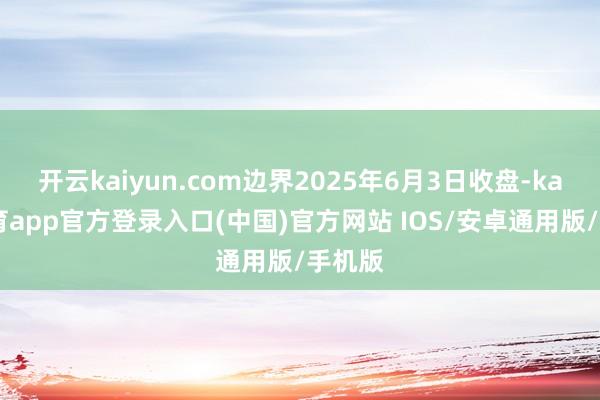 开云kaiyun.com边界2025年6月3日收盘-kai云体育app官方登录入口(中国)官方网站 IOS/安卓通用版/手机版