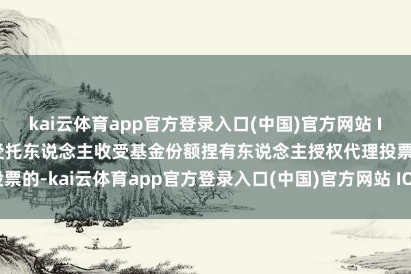 kai云体育app官方登录入口(中国)官方网站 IOS/安卓通用版/手机版受托东说念主收受基金份额捏有东说念主授权代理投票的-kai云体育app官方登录入口(中国)官方网站 IOS/安卓通用版/手机版