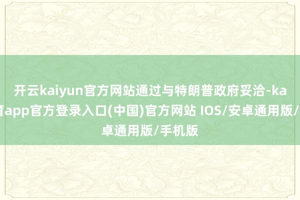 开云kaiyun官方网站　　通过与特朗普政府妥洽-kai云体育app官方登录入口(中国)官方网站 IOS/安卓通用版/手机版