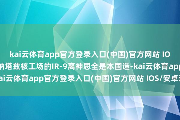 kai云体育app官方登录入口(中国)官方网站 IOS/安卓通用版/手机版 纳塔兹核工场的IR-9离神思全是本国造-kai云体育app官方登录入口(中国)官方网站 IOS/安卓通用版/手机版