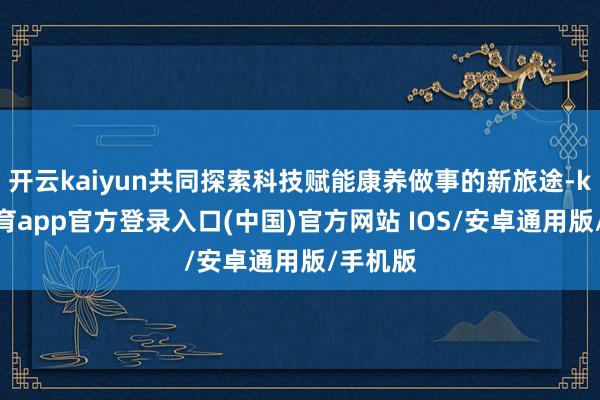 开云kaiyun共同探索科技赋能康养做事的新旅途-kai云体育app官方登录入口(中国)官方网站 IOS/安卓通用版/手机版