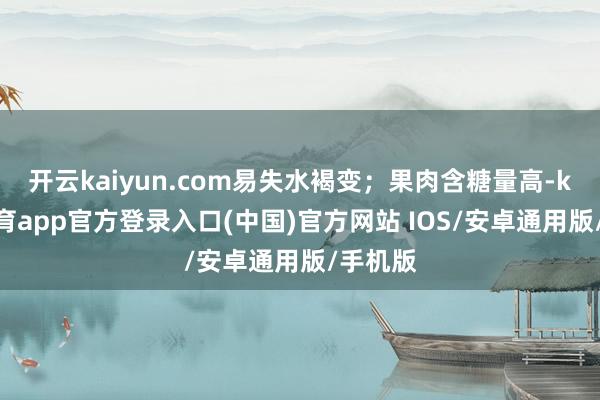 开云kaiyun.com易失水褐变；果肉含糖量高-kai云体育app官方登录入口(中国)官方网站 IOS/安卓通用版/手机版