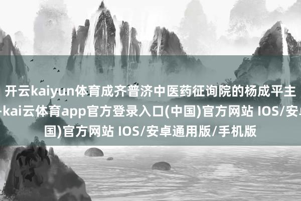开云kaiyun体育成齐普济中医药征询院的杨成平主任将为全球揭秘-kai云体育app官方登录入口(中国)官方网站 IOS/安卓通用版/手机版