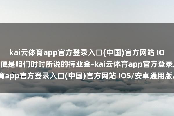 kai云体育app官方登录入口(中国)官方网站 IOS/安卓通用版/手机版也便是咱们时时所说的待业金-kai云体育app官方登录入口(中国)官方网站 IOS/安卓通用版/手机版