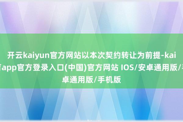 开云kaiyun官方网站以本次契约转让为前提-kai云体育app官方登录入口(中国)官方网站 IOS/安卓通用版/手机版