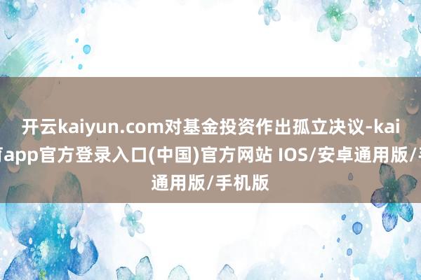 开云kaiyun.com对基金投资作出孤立决议-kai云体育app官方登录入口(中国)官方网站 IOS/安卓通用版/手机版