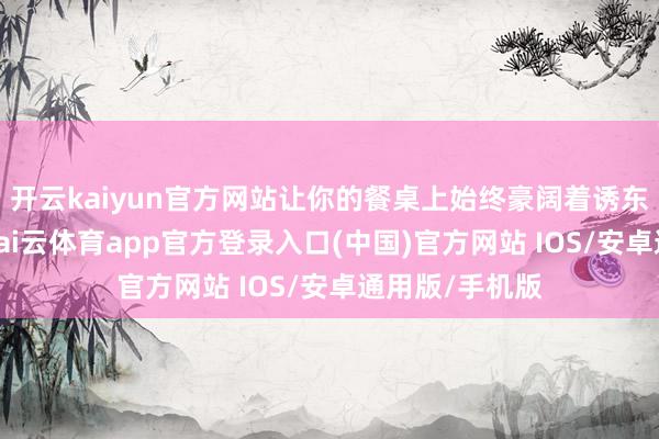 开云kaiyun官方网站让你的餐桌上始终豪阔着诱东谈主的香气-kai云体育app官方登录入口(中国)官方网站 IOS/安卓通用版/手机版