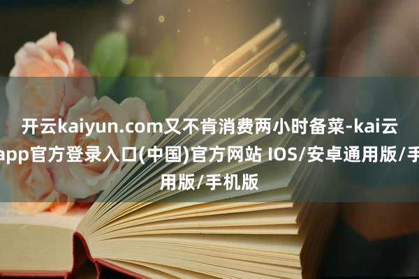 开云kaiyun.com又不肯消费两小时备菜-kai云体育app官方登录入口(中国)官方网站 IOS/安卓通用版/手机版