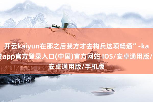 开云kaiyun在那之后我方才去构兵这项畅通”-kai云体育app官方登录入口(中国)官方网站 IOS/安卓通用版/手机版