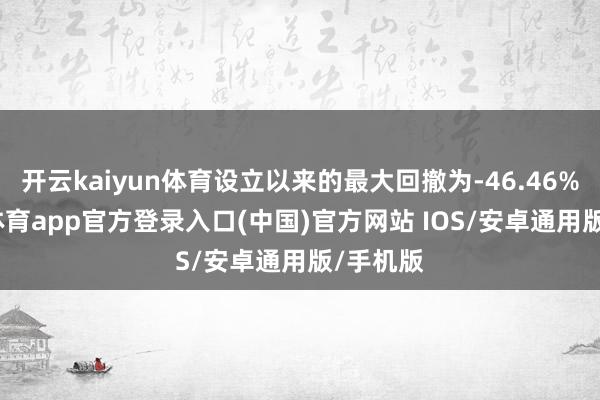 开云kaiyun体育设立以来的最大回撤为-46.46%-kai云体育app官方登录入口(中国)官方网站 IOS/安卓通用版/手机版