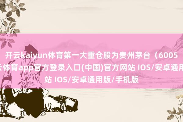 开云kaiyun体育第一大重仓股为贵州茅台（600519）-kai云体育app官方登录入口(中国)官方网站 IOS/安卓通用版/手机版