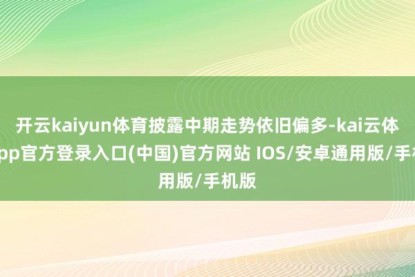 开云kaiyun体育披露中期走势依旧偏多-kai云体育app官方登录入口(中国)官方网站 IOS/安卓通用版/手机版