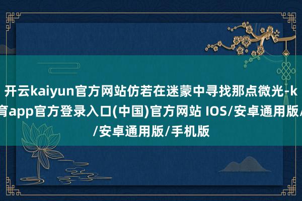 开云kaiyun官方网站仿若在迷蒙中寻找那点微光-kai云体育app官方登录入口(中国)官方网站 IOS/安卓通用版/手机版