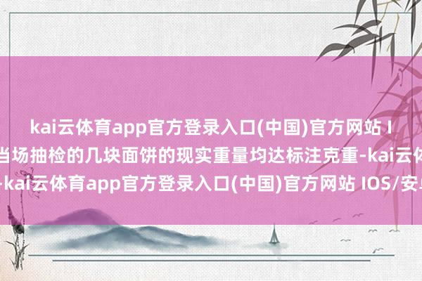 kai云体育app官方登录入口(中国)官方网站 IOS/安卓通用版/手机版当场抽检的几块面饼的现实重量均达标注克重-kai云体育app官方登录入口(中国)官方网站 IOS/安卓通用版/手机版