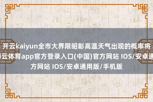 开云kaiyun全市大界限昭彰高温天气出现的概率将权臣镌汰-kai云体育app官方登录入口(中国)官方网站 IOS/安卓通用版/手机版