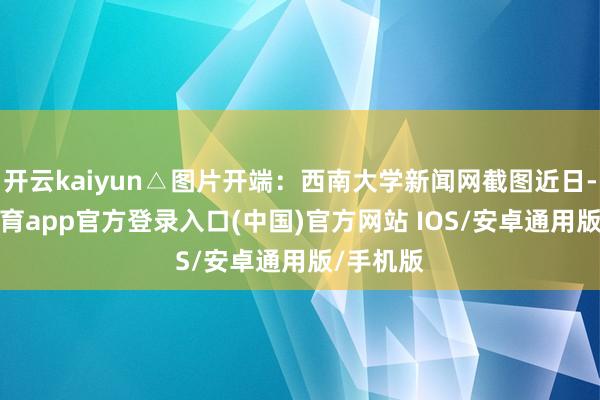 开云kaiyun△图片开端：西南大学新闻网截图近日-kai云体育app官方登录入口(中国)官方网站 IOS/安卓通用版/手机版