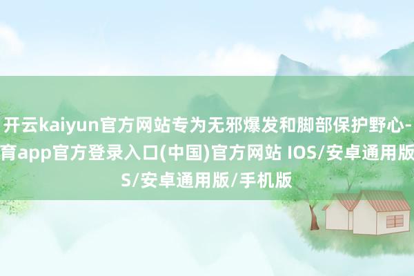 开云kaiyun官方网站专为无邪爆发和脚部保护野心-kai云体育app官方登录入口(中国)官方网站 IOS/安卓通用版/手机版