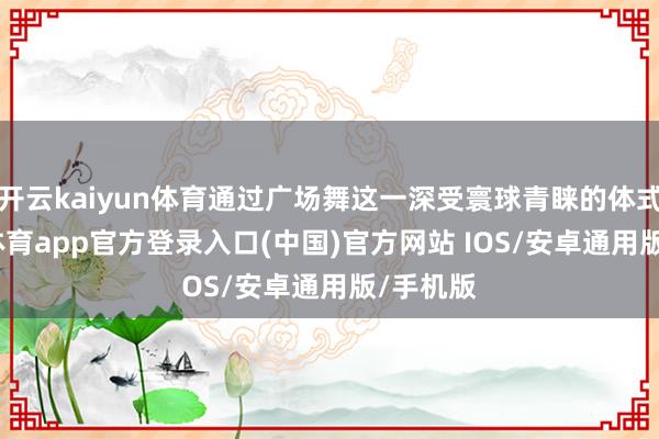开云kaiyun体育通过广场舞这一深受寰球青睐的体式-kai云体育app官方登录入口(中国)官方网站 IOS/安卓通用版/手机版