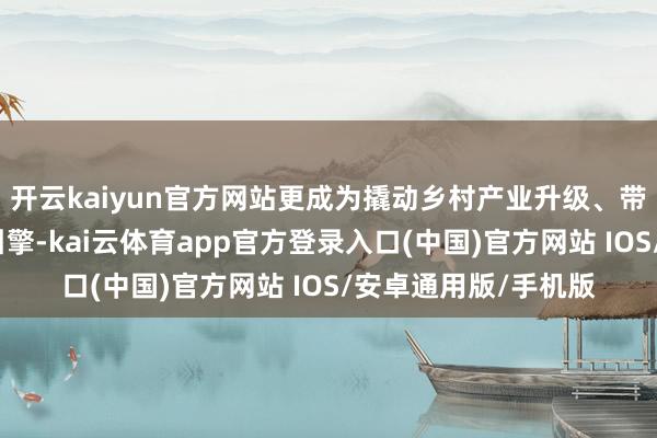 开云kaiyun官方网站更成为撬动乡村产业升级、带动农民增收的亮眼引擎-kai云体育app官方登录入口(中国)官方网站 IOS/安卓通用版/手机版