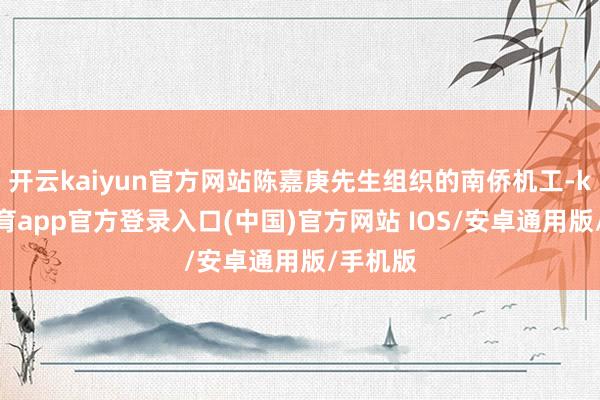 开云kaiyun官方网站陈嘉庚先生组织的南侨机工-kai云体育app官方登录入口(中国)官方网站 IOS/安卓通用版/手机版