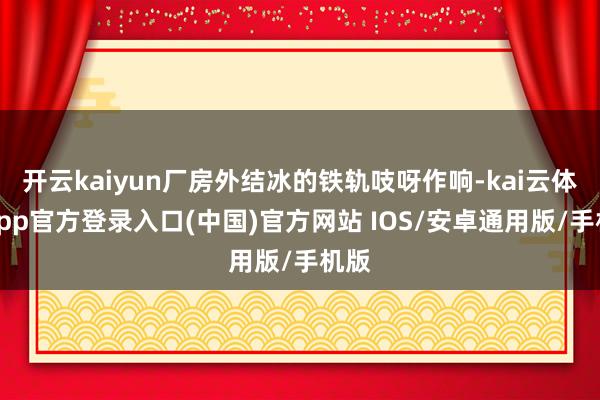 开云kaiyun厂房外结冰的铁轨吱呀作响-kai云体育app官方登录入口(中国)官方网站 IOS/安卓通用版/手机版
