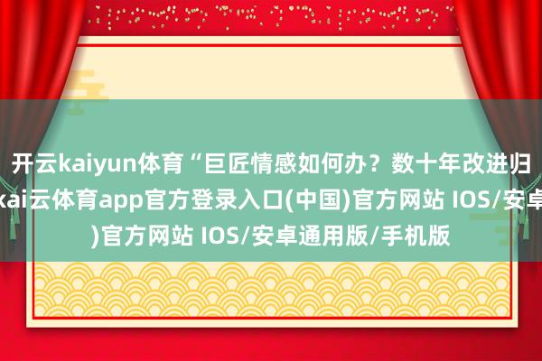 开云kaiyun体育“巨匠情感如何办？数十年改进归来全在他身上-kai云体育app官方登录入口(中国)官方网站 IOS/安卓通用版/手机版