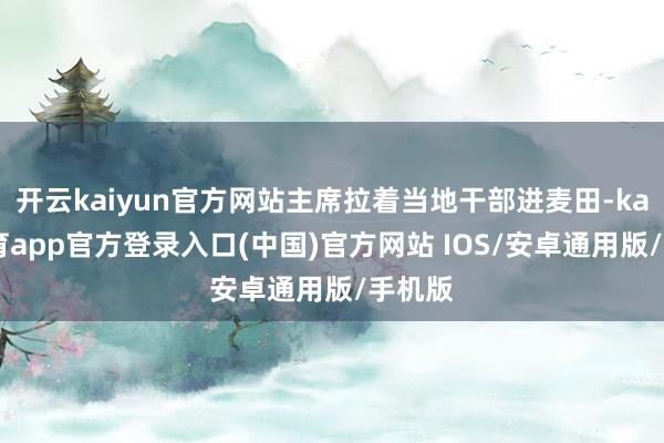 开云kaiyun官方网站主席拉着当地干部进麦田-kai云体育app官方登录入口(中国)官方网站 IOS/安卓通用版/手机版