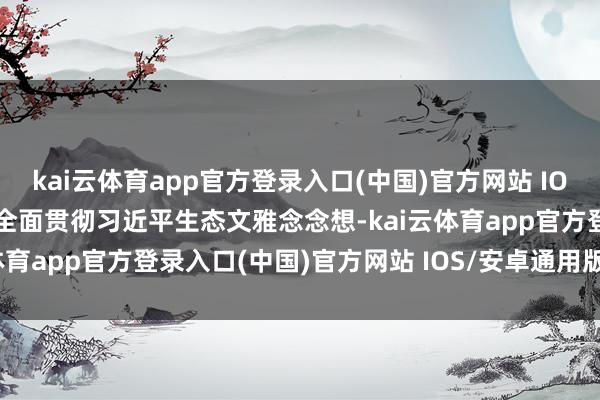 kai云体育app官方登录入口(中国)官方网站 IOS/安卓通用版/手机版为全面贯彻习近平生态文雅念念想-kai云体育app官方登录入口(中国)官方网站 IOS/安卓通用版/手机版