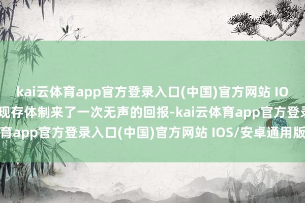 kai云体育app官方登录入口(中国)官方网站 IOS/安卓通用版/手机版对现存体制来了一次无声的回报-kai云体育app官方登录入口(中国)官方网站 IOS/安卓通用版/手机版