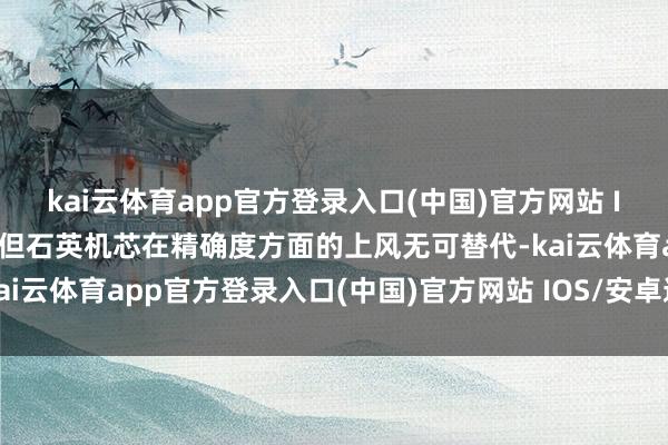 kai云体育app官方登录入口(中国)官方网站 IOS/安卓通用版/手机版但石英机芯在精确度方面的上风无可替代-kai云体育app官方登录入口(中国)官方网站 IOS/安卓通用版/手机版