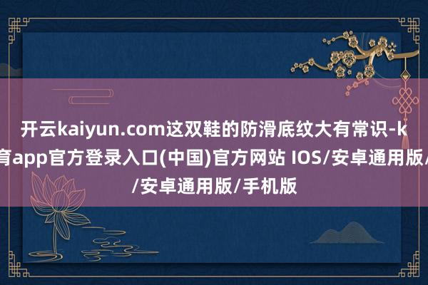 开云kaiyun.com这双鞋的防滑底纹大有常识-kai云体育app官方登录入口(中国)官方网站 IOS/安卓通用版/手机版