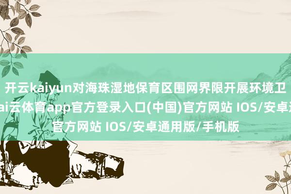 开云kaiyun对海珠湿地保育区围网界限开展环境卫生空洞整治-kai云体育app官方登录入口(中国)官方网站 IOS/安卓通用版/手机版